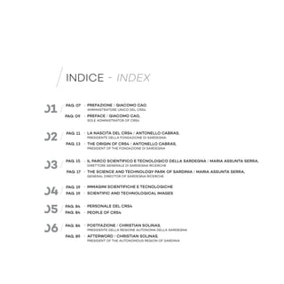 PREFAZIONE / GIACOMO CAO,
AMMINISTRATORE UNICO DEL CRS4
PREFACE / GIACOMO CAO,
SOLE ADMINISTRATOR OF CRS4
LA NASCITA DEL CRS4 / ANTONELLO CABRAS,
PRESIDENTE DELLA FONDAZIONE DI SARDEGNA
THE ORIGIN OF CRS4 / ANTONELLO CABRAS,
PRESIDENT OF THE FONDAZIONE DI SARDEGNA
IL PARCO SCIENTIFICO E TECNOLOGICO DELLA SARDEGNA / MARIA ASSUNTA SERRA,
DIRETTORE GENERALE DI SARDEGNA RICERCHE
THE SCIENCE AND TECHNOLOGY PARK OF SARDINIA / MARIA ASSUNTA SERRA,
GENERAL DIRECTOR OF SARDEGNA RICERCHE
IMMAGINI SCIENTIFICHE E TECNOLOGICHE
SCIENTIFIC AND TECHNOLOGICAL IMAGES
PERSONALE DEL CRS4
PEOPLE OF CRS4
POSTFAZIONE / CHRISTIAN SOLINAS,
PRESIDENTE DELLA REGIONE AUTONOMA DELLA SARDEGNA
AFTERWORD / CHRISTIAN SOLINAS,
PRESIDENT OF THE AUTONOMOUS REGION OF SARDINIA
INDICE - INDEX
03
04
05
06
01
02
PAG. 07
PAG. 09
PAG. 11
PAG. 13
PAG. 15
PAG. 17
PAG. 19
PAG. 19
PAG. 84
PAG. 84
PAG. 86
PAG. 89
 