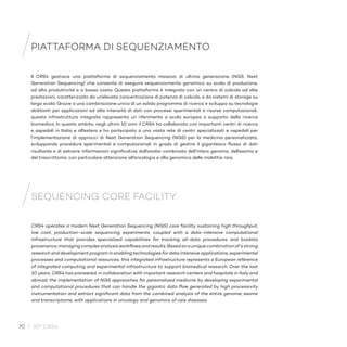 70 / 30° CRS4
PIATTAFORMA DI SEQUENZIAMENTO
SEQUENCING CORE FACILITY
Il CRS4 gestisce una piattaforma di sequenziamento massivo di ultima generazione (NGS, Next
Generation Sequencing) che consente di eseguire sequenziamento genomico su scala di produzione,
ad alta produttività e a basso costo. Questa piattaforma è integrata con un centro di calcolo ad alte
prestazioni, caratterizzato da un’elevata concentrazione di potenza di calcolo, e da sistemi di storage su
larga scala. Grazie a una combinazione unica di un solido programma di ricerca e sviluppo su tecnologie
abilitanti per applicazioni ad alta intensità di dati con processi sperimentali e risorse computazionali,
questa infrastruttura integrata rappresenta un riferimento a scala europea a supporto della ricerca
biomedica. In questo ambito, negli ultimi 10 anni il CRS4 ha collaborato con importanti centri di ricerca
e ospedali in Italia e all’estero e ha partecipato a una vasta rete di centri specializzati e ospedali per
l’implementazione di approcci di Next Generation Sequencing (NGS) per la medicina personalizzata,
sviluppando procedure sperimentali e computazionali in grado di gestire il gigantesco flusso di dati
risultante e di estrarre informazioni significative dall’analisi combinata dell’intero genoma, dell’esoma e
del trascrittoma, con particolare attenzione all’oncologia e alla genomica delle malattie rare.
CRS4 operates a modern Next Generation Sequencing (NGS) core facility sustaining high throughput,
low cost, production-scale sequencing experiments, coupled with a data-intensive computational
infrastructure that provides specialized capabilities for tracking all-data procedures and biodata
provenance,managingcomplexanalysisworkflowsandresults.Basedonauniquecombinationofastrong
research and development program in enabling technologies for data intensive applications, experimental
processes and computational resources, this integrated infrastructure represents a European reference
of integrated computing and experimental infrastructure to support biomedical research. Over the last
10 years, CRS4 has pioneered, in collaboration with important research centers and hospitals in Italy and
abroad, the implementation of NGS approaches for personalized medicine by developing experimental
and computational procedures that can handle the gigantic data flow generated by high processivity
instrumentation and extract significant data from the combined analysis of the entire genome, exome
and transcriptome, with applications in oncology and genomics of rare diseases.
 