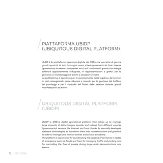72 / 30° CRS4
UbiDP è la piattaforma operativa digitale del CRS4 che permette di gestire
grandi quantità di dati (immagini, suoni, video) provenienti da fonti diverse
(governative, da sensori, da internet, ecc.) e di trasformarli, grazie a tecnologie
software appositamente sviluppate, in rappresentazioni e grafici per la
gestione e il monitoraggio di eventi e situazioni critiche.
La piattaforma è operativa per il coordinamento della logistica dei territori
in stati emergenziali, come alluvioni e incendi, per la gestione del traffico,
dei parcheggi e per il controllo del flusso delle persone durante grandi
manifestazioni ed eventi.
UbiDP is CRS4’s digital operational platform that allows us to manage
large amounts of data (images, sounds, and videos) from different sources
(governmental, sensors, the Internet, etc.) and, thanks to specially developed
software technologies, to transform them into representations and graphics
in order to manage and monitor events and critical situations.
The platform is operational for coordinating the logistics of territories in states
of emergency, such as floods and fires, for managing traffic and parking, and
for controlling the flow of people during large-scale demonstrations and
events.
PIATTAFORMA UBIDP
(UBIQUITOUS DIGITAL PLATFORM)
UBIQUITOUS DIGITAL PLATFORM
(UBIDP)
 