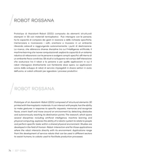 74 / 30° CRS4
Prototype of an Assistant-Robot (2021) composed of structural elements 3D
printed with thermoplastic materials. It can interact with people, has the ability
to make gestures in response to specific requests, memorize and recognize
faces, orient itself and move around an environment by detecting obstacles
and autonomously reaching its destination points. The research, which spans
several disciplines including artificial intelligence, machine learning and
physical computing, explores the ability of a robotic system to relate to people
and perform specific tasks within a shared physical environment. Studies are
developed in the field of Human-Robot-Interaction and for those applications
where the robot interacts directly with its environment. Applications range
from the development of service robots that can be used in different sectors
to assist humans, to cobots used to facilitate production processes.
ROBOT ROSSANA
Prototipo di Assistant-Robot (2021) composto da elementi strutturali
stampati in 3D con materiali termoplastici. Può interagire con le persone,
ha la capacità di compiere dei gesti in reazione a delle richieste specifiche,
memorizzare e riconoscere i volti, orientarsi e muoversi in un ambiente
rilevando ostacoli e raggiungendo autonomamente i punti di destinazione.
La ricerca, che abbraccia diverse discipline tra cui l’intelligenza artificiale, il
machine learning e le risorse computazionali, esplora la capacità di un sistema
robotico di relazionarsi con le persone e svolgere compiti specifici all’interno di
un ambiente fisico condiviso. Gli studi si sviluppano nel campo dell’interazione
che scaturisce tra il robot e la persona e per quelle applicazioni in cui il
robot interagisce direttamente con l’ambiente dove opera. Le applicazioni
vanno dallo sviluppo di robot di servizio impiegabili in diversi settori in aiuto
dell’uomo, ai cobot utilizzati per agevolare i processi produttivi.
ROBOT ROSSANA
 