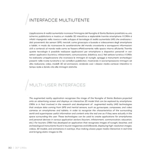 80 / 30° CRS4
INTERFACCE MULTIUTENTE
L’applicazione di realtà aumentata riconosce l’immagine del Nuraghe di Santa Barbara proiettato su uno
schermo pubblicitario e mostra un modello 3D interattivo e esplorabile tramite smartphone. Il CRS4 è
infatti impegnato nella ricerca e nello sviluppo di tecnologie di realtà aumentata (AR) che analizzano i
dati provenienti dai sensori GPS, inerziali, come giroscopio e bussola e videocamera degli smartphone
e tablet, in modo da riconoscere le caratteristiche del mondo circostante e sovrapporre informazioni
utili e contenuti al mondo reale come se fossero effettivamente nello spazio intorno all’utente. Tramite
queste tecnologie è possibile realizzare applicazioni per smartphone e dispositivi personali in vari
settori applicativi (turistico, infotainment, comunicazione, didattica, ecc.). Nel settore turistico il CRS4
ha realizzato un’applicazione che riconosce le immagini di nuraghi, spiagge e monumenti archeologici
presenti nelle riviste turistiche e nei cartelloni pubblicitari, mostrando in sovraimpressione immagini ad
alta risoluzione, video, modelli 3D ed animazioni, rendendo così i classici media cartacei interattivi in
tempo reale e dando vita alle immagini statiche.
The augmented reality application recognizes the image of the Nuraghe of Santa Barbara projected
onto an advertising screen and displays an interactive 3D model that can be explored by smartphone.
CRS4 is in fact involved in the research and development of augmented reality (AR) technologies
that analyze data coming from GPS and inertial sensors, such as gyroscopes, compasses, and video
cameras on smartphones and tablets, in order to recognize the characteristics of the surrounding
world and superimpose useful information and content onto the real one as if they were actually in the
space surrounding the user. These technologies can be used to create applications for smartphones
and personal devices in various application sectors (tourism, infotainment, communication, education,
etc.). For tourism, CRS4 has developed an application that recognizes images of nuraghi, beaches, and
archaeological monuments found in tourist magazines and billboards, displaying high-resolution images,
videos, 3D models, and animations in overlays, thus making classic paper media interactive in real time
and bringing static images to life.
MULTI-USER INTERFACES
 