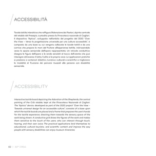 82 / 30° CRS4
Tavola tattile interattiva che raffigura l’Adorazione dei Pastori, dipinto centrale
del retablo del Presepio, custodito presso la Pinacoteca nazionale di Cagliari.
Il dispositivo “Aptica”, sviluppato nell’ambito del progetto del 2020 “Over
the View – Verso la progettazione universale per una cultura accessibile”, è
composto da una base su cui vengono collocate le tavole tattili e da una
cornice che prepara le mani del fruitore all’esperienza tattile, indirizzandolo
verso lo spazio sensoriale dell’opera rappresentata. Un reticolo conduttivo
disegna le figure dell’opera e le rende sensibili al tocco dell’utente che può
interagire attraverso il tatto, l’udito e la propria voce. Le applicazioni pratiche
si prestano a contenuti didattici, turistico-culturali e scientifici e migliorano
le modalità di fruizione dei percorsi museali alle persone con disabilità
sensoriale.
ACCESSIBILITÀ
Interactive tactile board depicting the Adoration of the Shepherds, the central
painting of the Crib retable, kept at the Pinacoteca Nazionale di Cagliari.
The “Aptica” device, developed as part of the 2020 project “Over the View -
Towards universal design for an accessible culture”, consists of a base upon
which the tactile boards are placed and a frame that prepares the user’s hands
for the tactile experience, directing them towards the sensory space of the
work being shown. A conductive grid draws the figures of the work and makes
them sensitive to the touch of the users, who can interact through touch,
hearing, and their own voice. The practical applications lend themselves to
educational, cultural-touristic, and scientific content and improve the way
people with sensory disabilities can enjoy museum itineraries.
ACCESSIBILITY
 