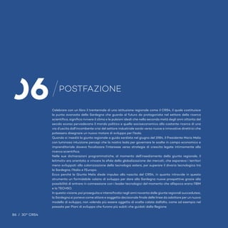 POSTFAZIONE
06Celebrare con un libro il trentennale di una istituzione regionale come il CRS4, il quale costituisce
la punta avanzata della Sardegna che guarda al futuro da protagonista nel settore della ricerca
scientifica, significa rivivere il clima e le pulsioni ideali che nella seconda metà degli anni ottanta del
secolo scorso pervadevano il mondo politico e quello socioeconomico alla costante ricerca di una
via d’uscita dall’incombente crisi del settore industriale sardo verso nuove e innovative direttrici che
potessero disegnare un nuovo motore di sviluppo per l’Isola.
Quando si insediò la giunta regionale a guida sardista nel giugno del 1984, il Presidente Mario Melis
con luminosa intuizione percepì che la nostra Isola per governare le scelte in campo economico e
imprenditoriale doveva focalizzare l’interesse verso strategie di crescita legate intimamente alla
ricerca scientifica.
Nelle sue dichiarazioni programmatiche, al momento dell’insediamento della giunta regionale, il
leitmotiv era orientato a vincere la sfida della globalizzazione dei mercati, che esponeva i territori
meno sviluppati alla colonizzazione della tecnologia estera, per superare il divario tecnologico tra
la Sardegna, l’Italia e l’Europa.
Ecco perché la Giunta Melis diede impulso alla nascita del CRS4, in quanto intravide in questo
strumento un formidabile volano di sviluppo per dare alla Sardegna nuove prospettive grazie alla
possibilità di entrare in connessione con i leader tecnologici del momento che all’epoca erano l’IBM
e la TECHSO.
In questa visione, poi proseguita e intensificata negli anni novanta dalle giunte regionali succedutesi,
la Sardegna si poneva come attore e soggetto decisionale finale delle linee da adottare per un nuovo
modello di sviluppo, non volendo più essere oggetto di scelte calate dall’alto, come ad esempio nel
passato per Piani di sviluppo che furono più subiti che guidati dalla Regione.
 