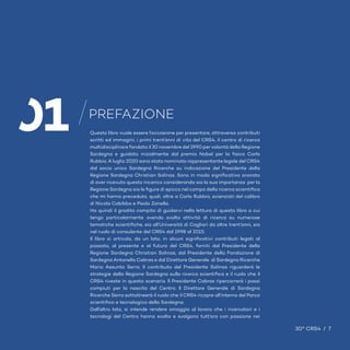 7 / 30° CRS4
Questo libro vuole essere l’occasione per presentare, attraverso contributi
scritti ed immagini, i primi trent’anni di vita del CRS4, il centro di ricerca
multidisciplinare fondato il 30 novembre del 1990 per volontà della Regione
Sardegna e guidato inizialmente dal premio Nobel per la fisica Carlo
Rubbia. A luglio 2020 sono stato nominato rappresentante legale del CRS4
dal socio unico Sardegna Ricerche su indicazione del Presidente della
Regione Sardegna Christian Solinas. Sono in modo significativo onorato
di aver ricevuto questo incarico considerando sia la sua importanza per la
Regione Sardegna sia le figure di spicco nel campo della ricerca scientifica
che mi hanno preceduto, quali, oltre a Carlo Rubbia, scienziati del calibro
di Nicola Cabibbo e Paolo Zanella.
Ho quindi il gradito compito di guidarvi nella lettura di questo libro a cui
tengo particolarmente avendo svolto attività di ricerca su numerose
tematiche scientifiche, sia all’Università di Cagliari da oltre trent’anni, sia
nel ruolo di consulente del CRS4 dal 1998 al 2015.
Il libro si articola, da un lato, in alcuni significativi contributi legati al
passato, al presente e al futuro del CRS4, forniti dal Presidente della
Regione Sardegna Christian Solinas, dal Presidente della Fondazione di
Sardegna Antonello Cabras e dal Direttore Generale di Sardegna Ricerche
Maria Assunta Serra. Il contributo del Presidente Solinas riguarderà le
strategie della Regione Sardegna sulla ricerca scientifica e il ruolo che il
CRS4 riveste in questo scenario. Il Presidente Cabras ripercorrerà i passi
compiuti per la nascita del Centro. Il Direttore Generale di Sardegna
Ricerche Serra sottolineerà il ruolo che il CRS4 ricopre all’interno del Parco
scientifico e tecnologico della Sardegna.
Dall’altro lato, si intende rendere omaggio al lavoro che i ricercatori e i
tecnologi del Centro hanno svolto e svolgono tutt’ora con passione nei
PREFAZIONE
30° CRS4 / 7
01
 
