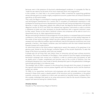 30° CRS4 / 91
because, even in the presence of structural underdeveloped conditions, it is possible for Man to
“make his own destiny by the work of his mind, mixed with facts and imaginations.”
In this context, it is clear that, in its current position, CRS4 is essential for supporting guidelines
whose ultimate goal is to create a highly competitive economic system that can enhance Sardinia’s
specificity on the world market.
This is why the Region is committed to investing significant financial resources in research, training
and technological development for a sector that it considers of fundamental importance in the
strategies for boosting economic development to ensure the well-being and happiness of its people.
Moreover, in order to adequately address this difficult task, the Regional Government, with Bill 107
(Regional Law No. 10 of 21 June 2021), has adopted new regulatory instruments in order to achieve
a rebalance of tasks and roles necessary to provide Sardinians with a regional institution closer
to their needs. Thanks to this reform, Sardinian citizens and companies will be able to count on a
streamlined and up-to-date organizational structure.
We are now looking to Sardinia as the protagonist of its own destiny in a renewed hope and increased
confidence in the future, along with a ruling class placing Sardinians and the related happiness at
the center of their actions through a better services usability, a greater well-being for our towns, a
renewed and more effective welfare, rapid and efficient internal and external connections and, more
generally, a territory that happily combines uses and traditions with the most marked sensitivity
towards renewal and modernization.
An island that looks to the future without neglecting to search the reasons of its greatness in its
glorious past, thanks to the the Nuragic civilization legacy of the ancient Sardinians. To wear the
wings of the future successfully, solid roots are needed.
A people who do not know their own history have no tomorrow and will never achieve economic
prosperity. This is why, as President of the Region, I have wished to fund the largest archaeological
excavation campaign ever carried out in Sardinia, in order to combine past and present as well
as ideally point a modern, enlightened and futuristic way to the re-birth of Sardinia, from the
archetypes designed into a new model of identity development open to the globalization challenges
and strongly grounded in its millennial roots.
The strategic role of CRS4 in research is the driving force through which this project of renewal of
the regional administrative machine passes together with the enterprise sector and the Sardinian
system as a whole.
To CRS4, to its researchers, technicians and employees who with admirable commitment have
ensured in these thirty years a steady growth of the structure and its consolidation in the global
scientific community, in addition to a warm wish, we extend our heartfelt thanks, confident that in
the complex challenges that await us as ruling and economic class for the revival of Sardinia, their
support will never be lacking for a better future.
Christian Solinas
President of The Autonomous Region of Sardinia
 