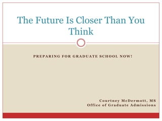 The Future Is Closer Than You
            Think

   PREPARING FOR GRADUATE SCHOOL NOW!




                           Courtney McDermott, MS
                     Office of Graduate Admissions
 