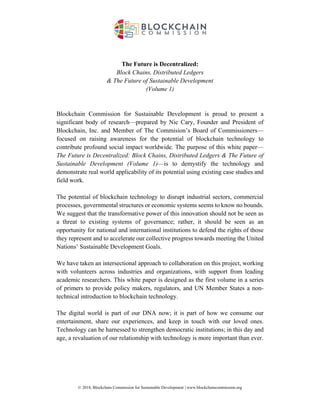 © 2018, Blockchain Commission for Sustainable Development | www.blockchaincommission.org
The Future is Decentralized:
Block Chains, Distributed Ledgers
& The Future of Sustainable Development
(Volume 1)
Blockchain Commission for Sustainable Development is proud to present a
significant body of research—prepared by Nic Cary, Founder and President of
Blockchain, Inc. and Member of The Commision’s Board of Commissioners—
focused on raising awareness for the potential of blockchain technology to
contribute profound social impact worldwide. The purpose of this white paper—
The Future is Decentralized: Block Chains, Distributed Ledgers & The Future of
Sustainable Development (Volume 1)—is to demystify the technology and
demonstrate real world applicability of its potential using existing case studies and
field work.
The potential of blockchain technology to disrupt industrial sectors, commercial
processes, governmental structures or economic systems seems to know no bounds.
We suggest that the transformative power of this innovation should not be seen as
a threat to existing systems of governance; rather, it should be seen as an
opportunity for national and international institutions to defend the rights of those
they represent and to accelerate our collective progress towards meeting the United
Nations’ Sustainable Development Goals.
We have taken an intersectional approach to collaboration on this project, working
with volunteers across industries and organizations, with support from leading
academic researchers. This white paper is designed as the first volume in a series
of primers to provide policy makers, regulators, and UN Member States a non-
technical introduction to blockchain technology.
The digital world is part of our DNA now; it is part of how we consume our
entertainment, share our experiences, and keep in touch with our loved ones.
Technology can be harnessed to strengthen democratic institutions; in this day and
age, a revaluation of our relationship with technology is more important than ever.
 