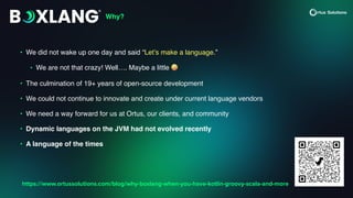 • We did not wake up one day and said “Let’s make a language.”
• We are not that crazy! Well…. Maybe a little 🤪
• The culmination of 19+ years of open-source development
• We could not continue to innovate and create under current language vendors
• We need a way forward for us at Ortus, our clients, and community
• Dynamic languages on the JVM had not evolved recently
• A language of the times
Why?
https://www.ortussolutions.com/blog/why-boxlang-when-you-have-kotlin-groovy-scala-and-more
 