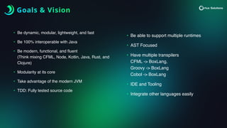 Goals & Vision
• Be dynamic, modular, lightweight, and fast
• Be 100% interoperable with Java
• Be modern, functional, and
fl
uent
(Think mixing CFML, Node, Kotlin, Java, Rust, and
Clojure)
• Modularity at its core
• Take advantage of the modern JVM
• TDD: Fully tested source code
• Be able to support multiple runtimes
• AST Focused
• Have multiple transpilers
CFML -> BoxLang,
Groovy -> BoxLang
Cobol -> BoxLang
• IDE and Tooling
• Integrate other languages easily
 