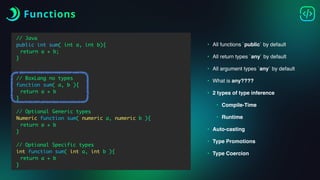 Functions
// Java
public int sum( int a, int b){
return a + b;
}
// BoxLang no types
function sum( a, b ){
return a + b
}
// Optional Generic types
Numeric function sum( numeric a, numeric b ){
return a + b
}
// Optional Specific types
int function sum( int a, int b ){
return a + b
}
• All functions `public` by default
• All return types `any` by default
• All argument types `any` by default
• What is any????
• 2 types of type inference
• Compile-Time
• Runtime
• Auto-casting
• Type Promotions
• Type Coercion
 