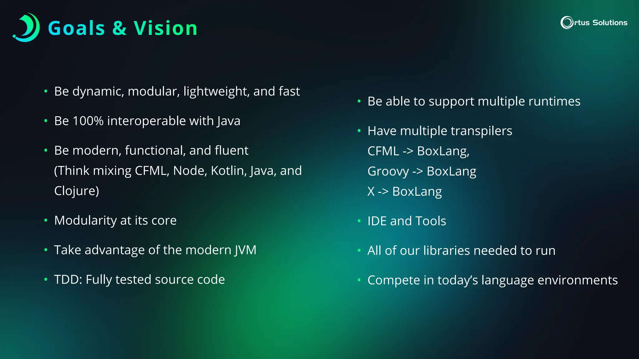 Goals & Vision
• Be dynamic, modular, lightweight, and fast
• Be 100% interoperable with Java
• Be modern, functional, and
fl
uent
(Think mixing CFML, Node, Kotlin, Java, and
Clojure)
• Modularity at its core
• Take advantage of the modern JVM
• TDD: Fully tested source code
• Be able to support multiple runtimes
• Have multiple transpilers
CFML -> BoxLang,
Groovy -> BoxLang
X -> BoxLang
• IDE and Tools
• All of our libraries needed to run
• Compete in today’s language environments
 