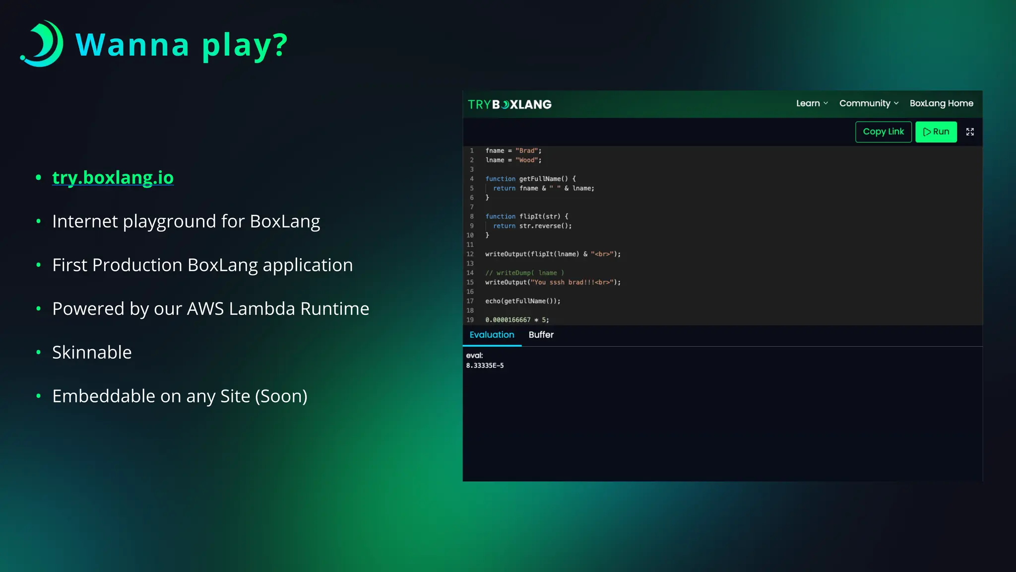 Wanna play?
• try.boxlang.io
• Internet playground for BoxLang
• First Production BoxLang application
• Powered by our AWS Lambda Runtime
• Skinnable
• Embeddable on any Site (Soon)
 
