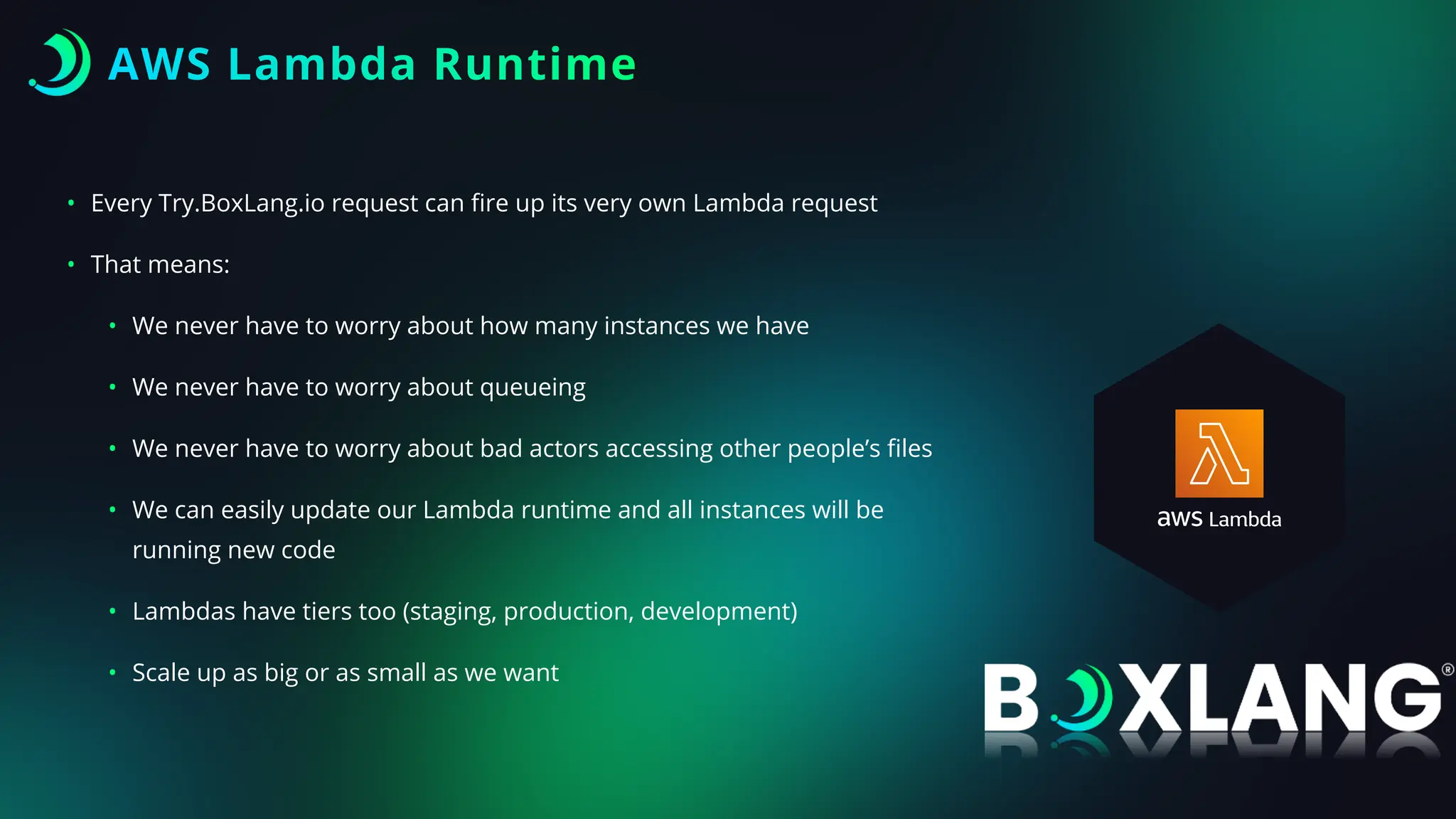 AWS Lambda Runtime
• Every Try.BoxLang.io request can
fi
re up its very own Lambda request
• That means:
• We never have to worry about how many instances we have
• We never have to worry about queueing
• We never have to worry about bad actors accessing other people’s
fi
les
• We can easily update our Lambda runtime and all instances will be
running new code
• Lambdas have tiers too (staging, production, development)
• Scale up as big or as small as we want
 