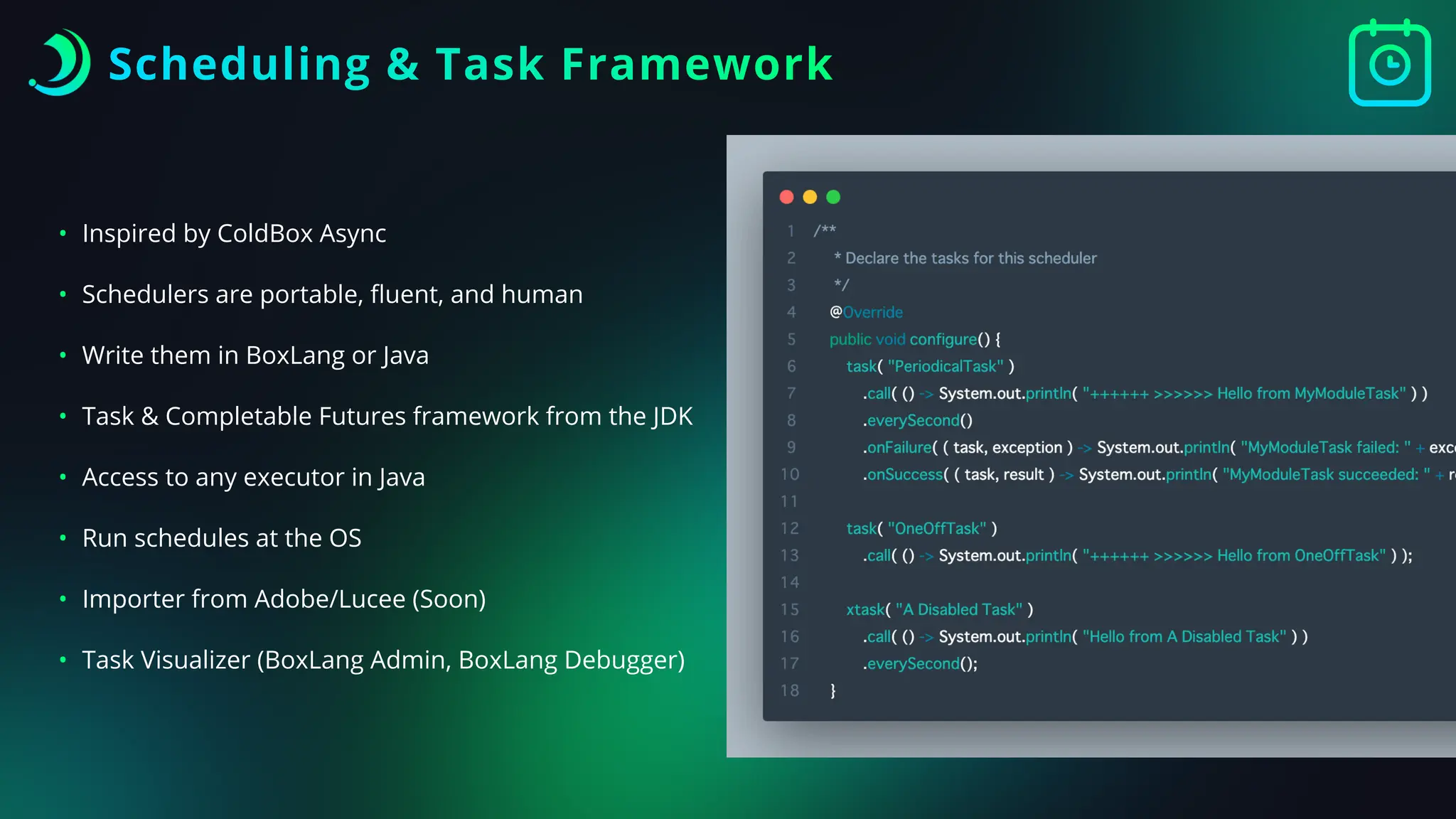 Scheduling & Task Framework
• Inspired by ColdBox Async
• Schedulers are portable,
fl
uent, and human
• Write them in BoxLang or Java
• Task & Completable Futures framework from the JDK
• Access to any executor in Java
• Run schedules at the OS
• Importer from Adobe/Lucee (Soon)
• Task Visualizer (BoxLang Admin, BoxLang Debugger)
 