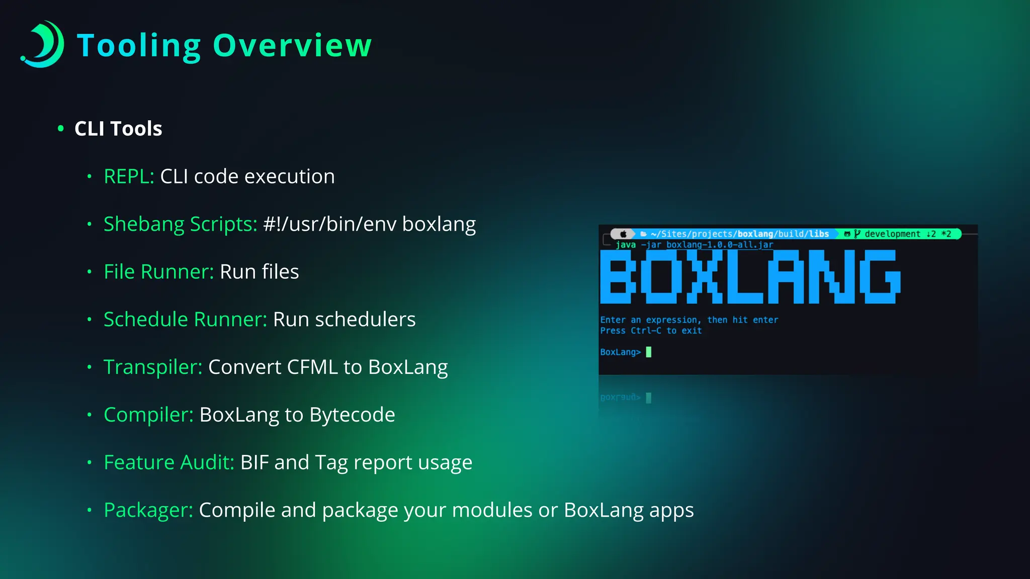 Tooling Overview
• CLI Tools
• REPL: CLI code execution
• Shebang Scripts: #!/usr/bin/env boxlang
• File Runner: Run
fi
les
• Schedule Runner: Run schedulers
• Transpiler: Convert CFML to BoxLang
• Compiler: BoxLang to Bytecode
• Feature Audit: BIF and Tag report usage
• Packager: Compile and package your modules or BoxLang apps
 