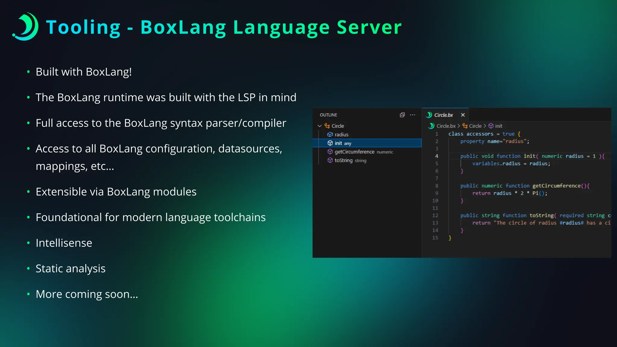 Tooling - BoxLang Language Server
• Built with BoxLang!
• The BoxLang runtime was built with the LSP in mind
• Full access to the BoxLang syntax parser/compiler
• Access to all BoxLang con
fi
guration, datasources,
mappings, etc…
• Extensible via BoxLang modules
• Foundational for modern language toolchains
• Intellisense
• Static analysis
• More coming soon…
 