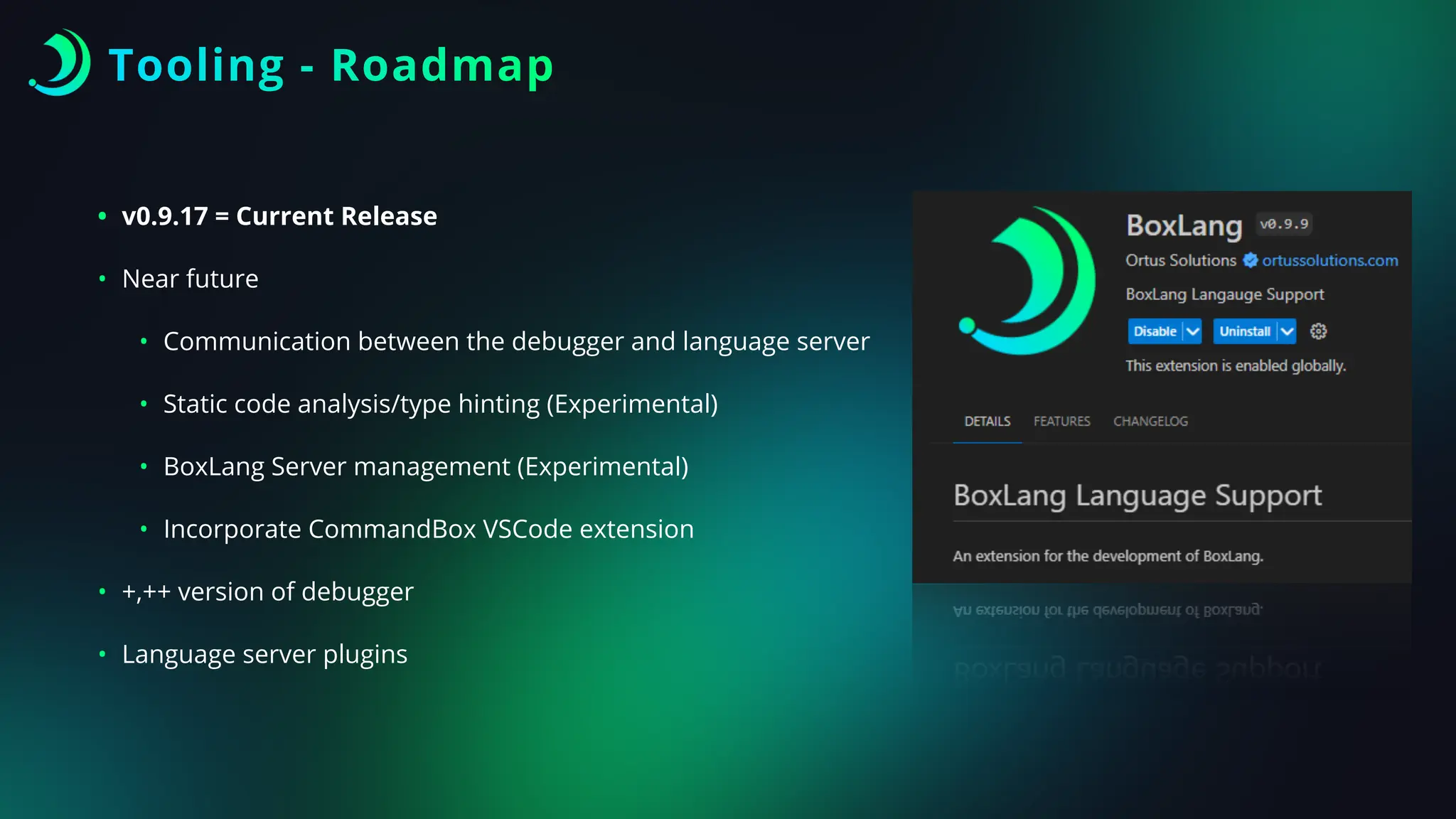 Tooling - Roadmap
• v0.9.17 = Current Release
• Near future
• Communication between the debugger and language server
• Static code analysis/type hinting (Experimental)
• BoxLang Server management (Experimental)
• Incorporate CommandBox VSCode extension
• +,++ version of debugger
• Language server plugins
 