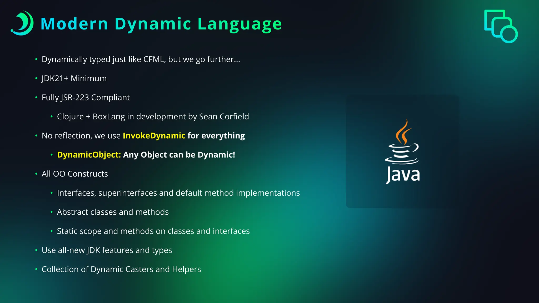 Modern Dynamic Language
• Dynamically typed just like CFML, but we go further…
• JDK21+ Minimum
• Fully JSR-223 Compliant
• Clojure + BoxLang in development by Sean Cor
fi
eld
• No re
fl
ection, we use InvokeDynamic for everything
• DynamicObject: Any Object can be Dynamic!
• All OO Constructs
• Interfaces, superinterfaces and default method implementations
• Abstract classes and methods
• Static scope and methods on classes and interfaces
• Use all-new JDK features and types
• Collection of Dynamic Casters and Helpers
 