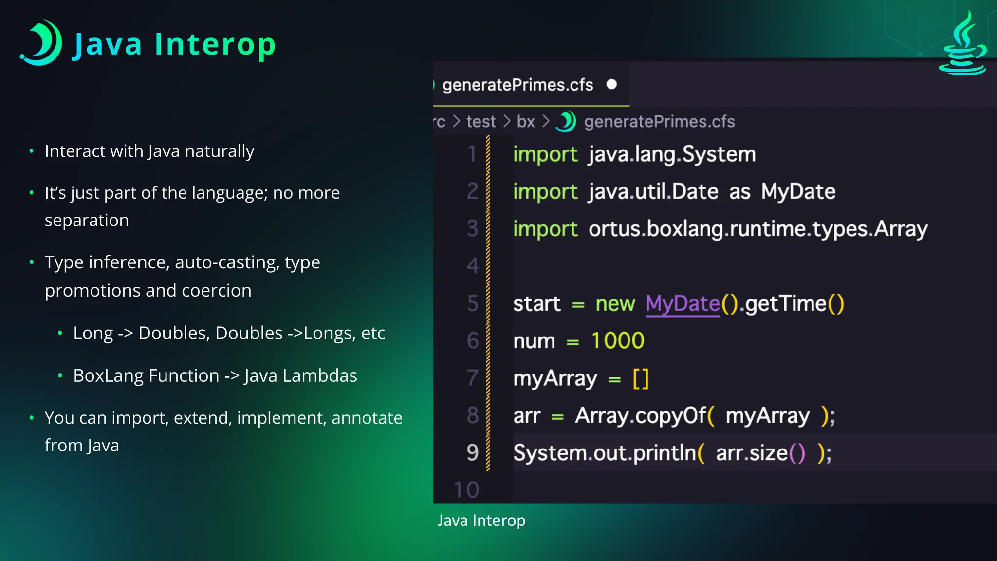 Java Interop
• Interact with Java naturally
• It’s just part of the language; no more
separation
• Type inference, auto-casting, type
promotions and coercion
• Long -> Doubles, Doubles ->Longs, etc
• BoxLang Function -> Java Lambdas
• You can import, extend, implement, annotate
from Java
Java Interop
 