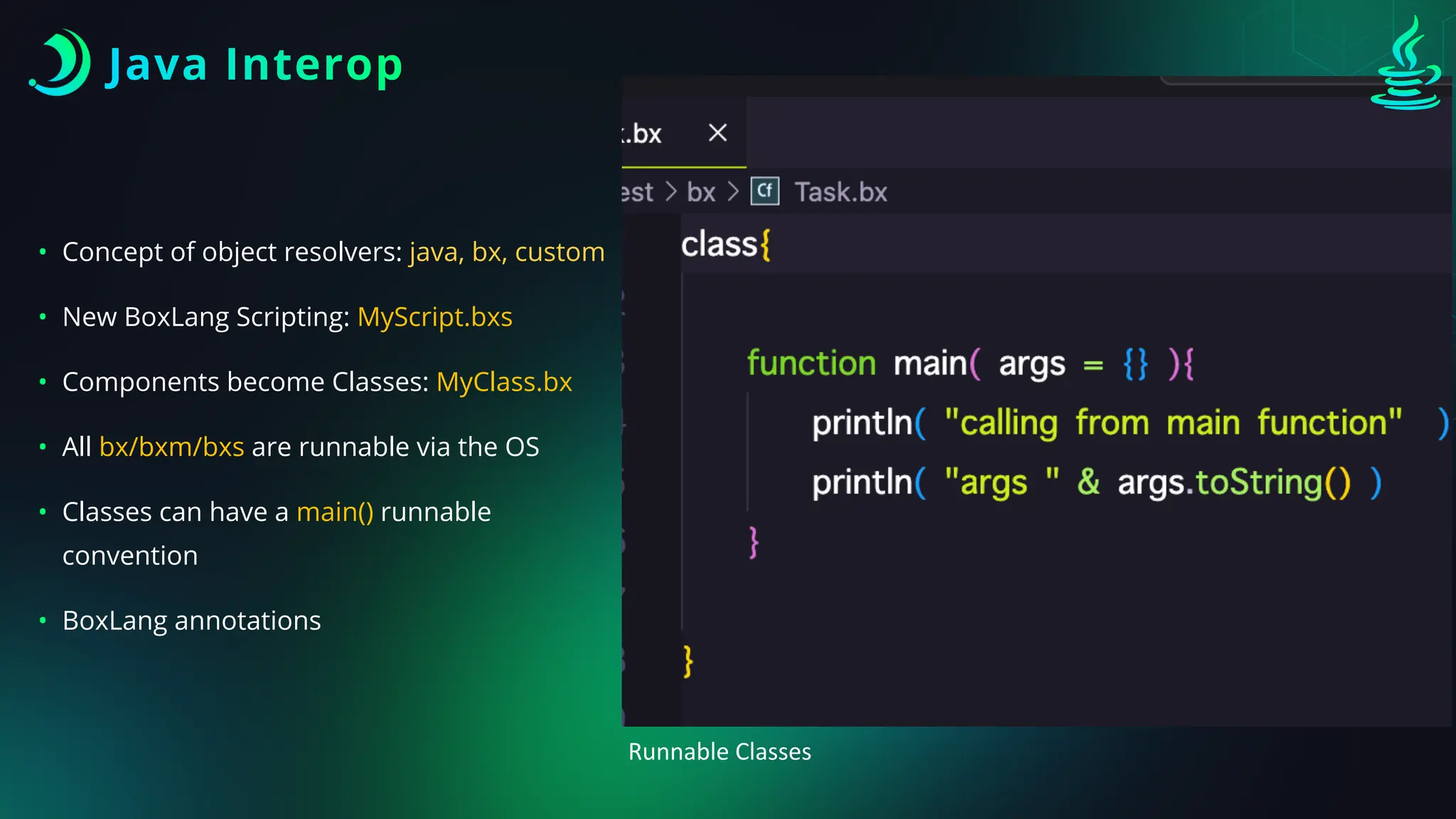 Java Interop
• Concept of object resolvers: java, bx, custom
• New BoxLang Scripting: MyScript.bxs
• Components become Classes: MyClass.bx
• All bx/bxm/bxs are runnable via the OS
• Classes can have a main() runnable
convention
• BoxLang annotations
Runnable Classes
 