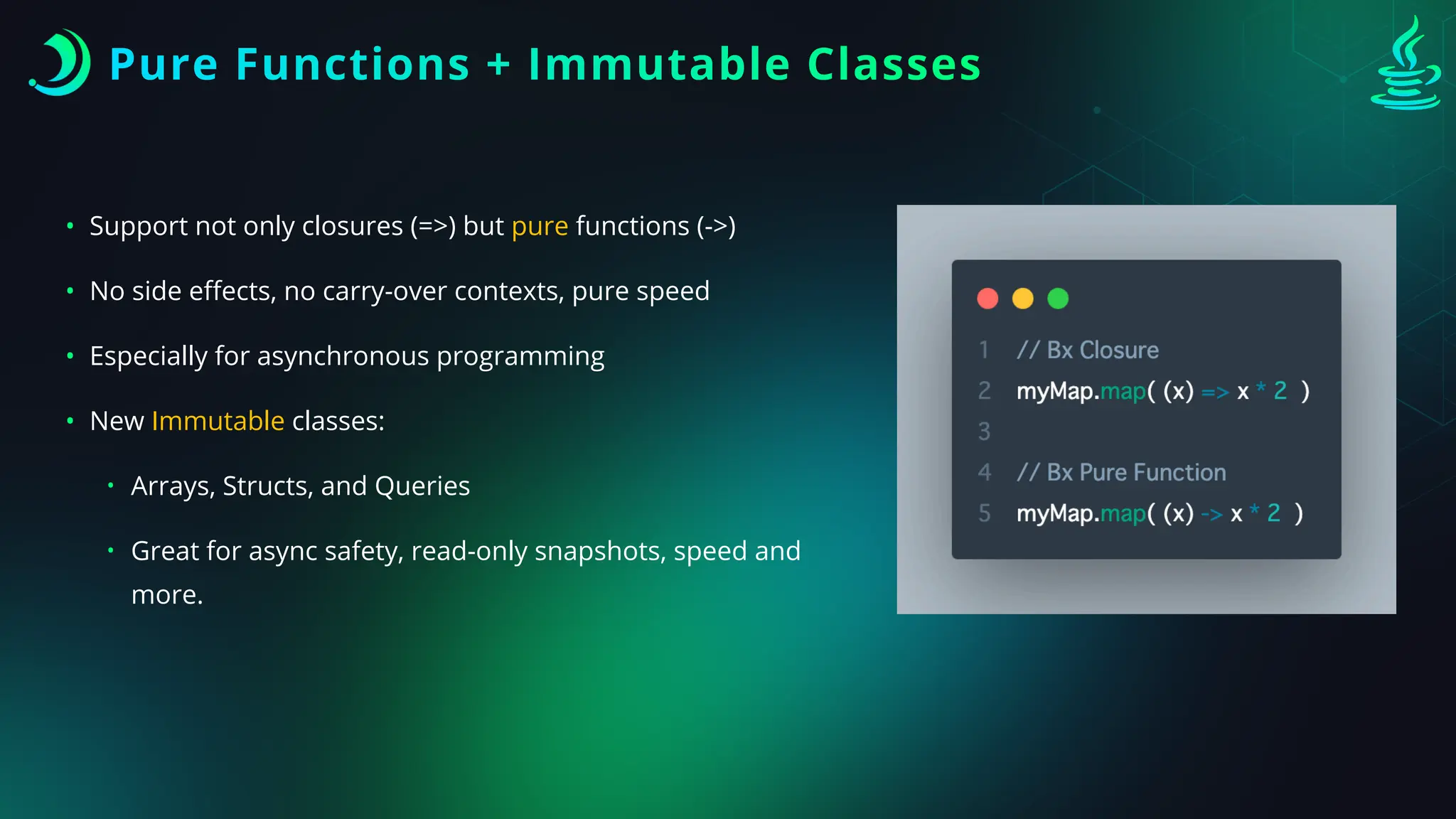 Pure Functions + Immutable Classes
• Support not only closures (=>) but pure functions (->)
• No side e
ff
ects, no carry-over contexts, pure speed
• Especially for asynchronous programming
• New Immutable classes:
• Arrays, Structs, and Queries
• Great for async safety, read-only snapshots, speed and
more.
 