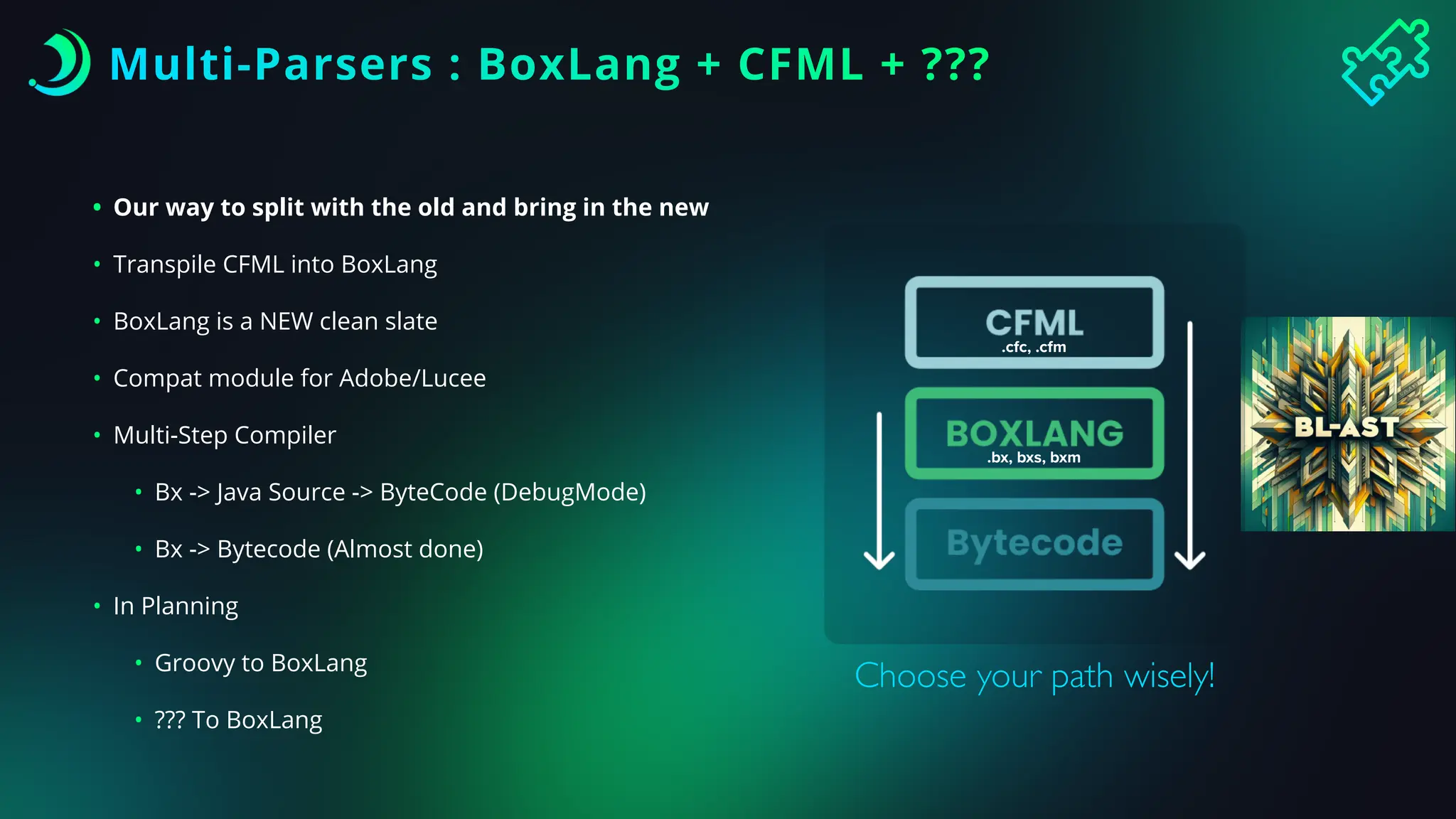 Multi-Parsers : BoxLang + CFML + ???
• Our way to split with the old and bring in the new
• Transpile CFML into BoxLang
• BoxLang is a NEW clean slate
• Compat module for Adobe/Lucee
• Multi-Step Compiler
• Bx -> Java Source -> ByteCode (DebugMode)
• Bx -> Bytecode (Almost done)
• In Planning
• Groovy to BoxLang
• ??? To BoxLang
Choose your path wisely!
.cfc, .cfm
.bx, bxs, bxm
 