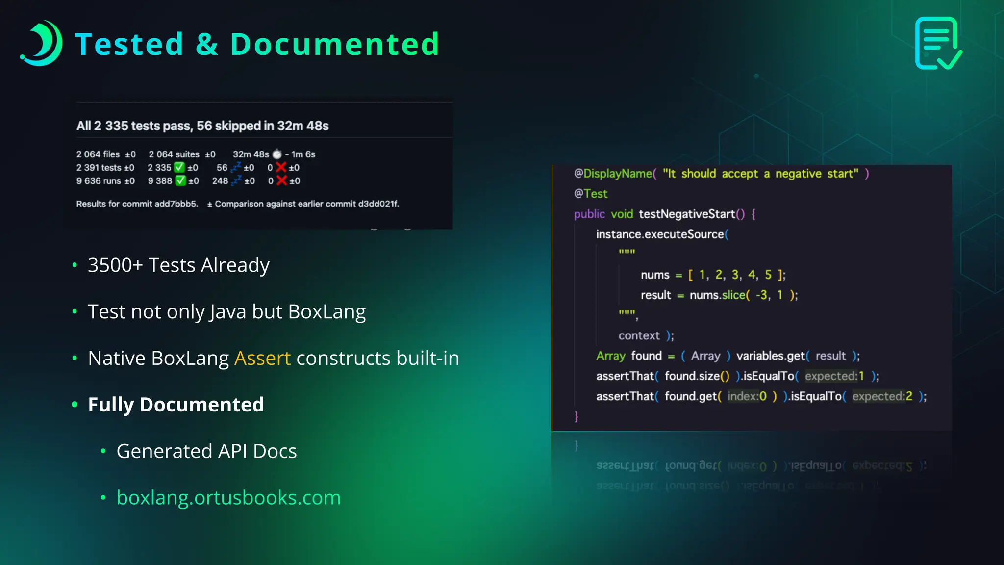 Tested & Documented
• TDD/BDD at the core of the language
• 3500+ Tests Already
• Test not only Java but BoxLang
• Native BoxLang Assert constructs built-in
• Fully Documented
• Generated API Docs
• boxlang.ortusbooks.com
 
