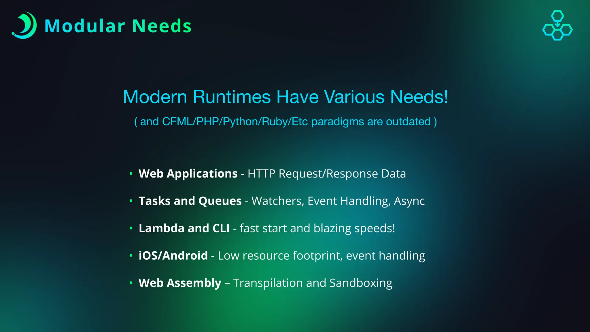 Modular Needs
Modern Runtimes Have Various Needs!
( and CFML/PHP/Python/Ruby/Etc paradigms are outdated )
• Web Applications - HTTP Request/Response Data
• Tasks and Queues - Watchers, Event Handling, Async
• Lambda and CLI - fast start and blazing speeds!
• iOS/Android - Low resource footprint, event handling
• Web Assembly – Transpilation and Sandboxing
 