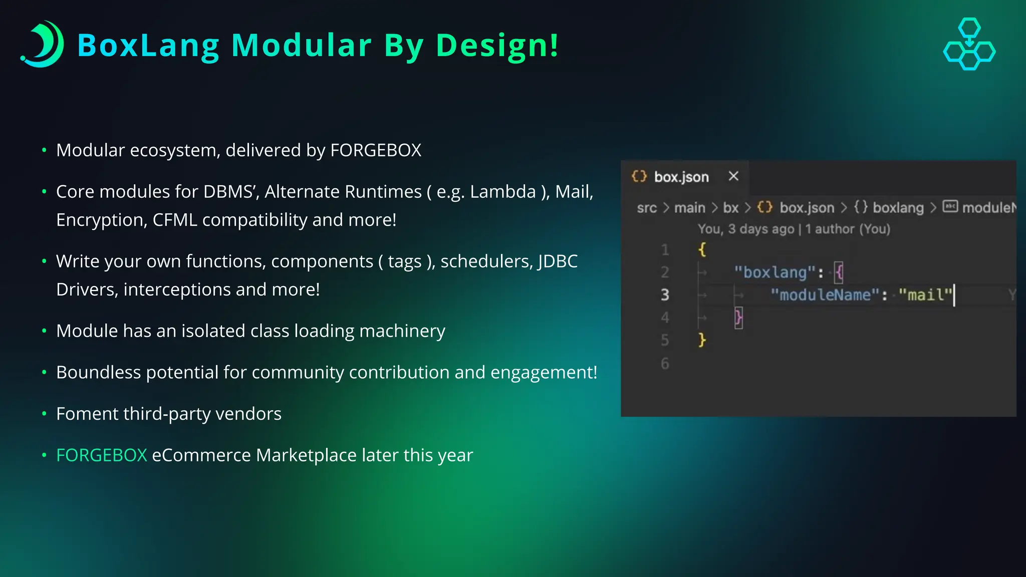BoxLang Modular By Design!
• Modular ecosystem, delivered by FORGEBOX
• Core modules for DBMS’, Alternate Runtimes ( e.g. Lambda ), Mail,
Encryption, CFML compatibility and more!
• Write your own functions, components ( tags ), schedulers, JDBC
Drivers, interceptions and more!
• Module has an isolated class loading machinery
• Boundless potential for community contribution and engagement!
• Foment third-party vendors
• FORGEBOX eCommerce Marketplace later this year
 