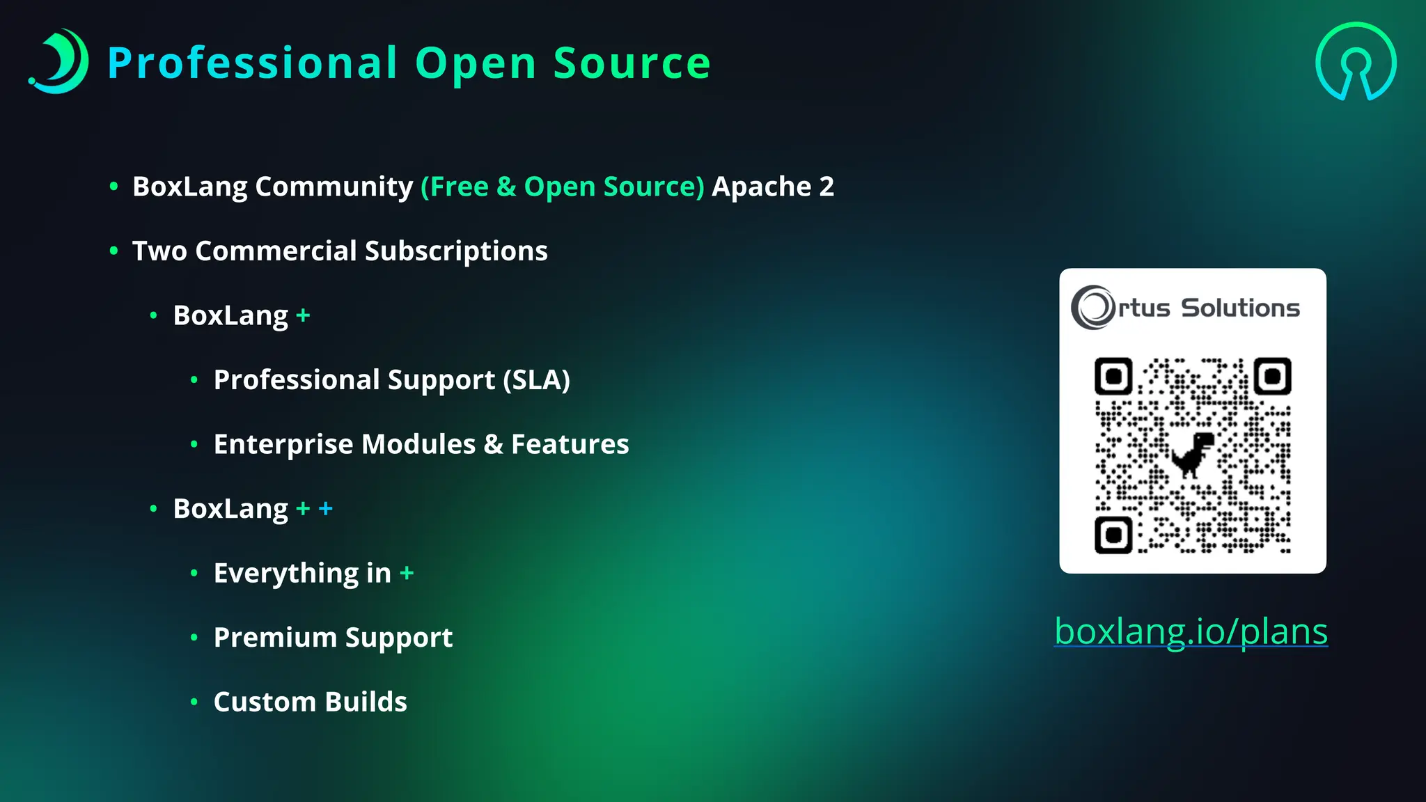 • BoxLang Community (Free & Open Source) Apache 2
• Two Commercial Subscriptions
• BoxLang +
• Professional Support (SLA)
• Enterprise Modules & Features
• BoxLang + +
• Everything in +
• Premium Support
• Custom Builds
Professional Open Source
boxlang.io/plans
 