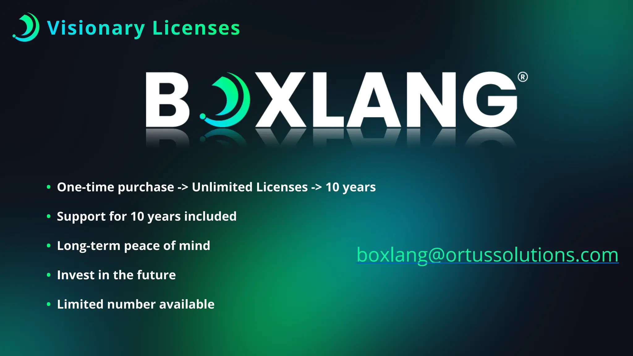 Visionary Licenses
boxlang@ortussolutions.com
• One-time purchase -> Unlimited Licenses -> 10 years
• Support for 10 years included
• Long-term peace of mind
• Invest in the future
• Limited number available
 