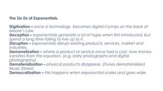The Six Ds of Exponentials.
Digitization – once a technology becomes digital it jumps on the back of
Moore’s Law.
Deceptio...