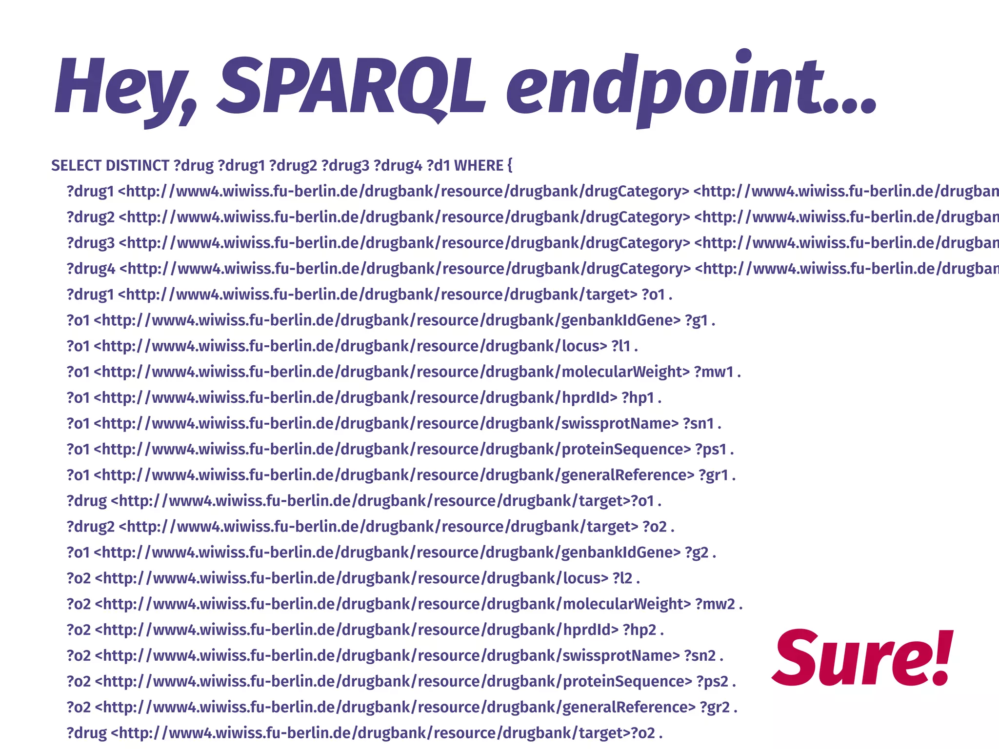 SELECT DISTINCT ?drug ?drug1 ?drug2 ?drug3 ?drug4 ?d1 WHERE {
?drug1 <http://www4.wiwiss.fu-berlin.de/drugbank/resource/drugbank/drugCategory> <http://www4.wiwiss.fu-berlin.de/drugban
?drug2 <http://www4.wiwiss.fu-berlin.de/drugbank/resource/drugbank/drugCategory> <http://www4.wiwiss.fu-berlin.de/drugban
?drug3 <http://www4.wiwiss.fu-berlin.de/drugbank/resource/drugbank/drugCategory> <http://www4.wiwiss.fu-berlin.de/drugban
?drug4 <http://www4.wiwiss.fu-berlin.de/drugbank/resource/drugbank/drugCategory> <http://www4.wiwiss.fu-berlin.de/drugban
?drug1 <http://www4.wiwiss.fu-berlin.de/drugbank/resource/drugbank/target> ?o1 .
?o1 <http://www4.wiwiss.fu-berlin.de/drugbank/resource/drugbank/genbankIdGene> ?g1 .
?o1 <http://www4.wiwiss.fu-berlin.de/drugbank/resource/drugbank/locus> ?l1 .
?o1 <http://www4.wiwiss.fu-berlin.de/drugbank/resource/drugbank/molecularWeight> ?mw1 .
?o1 <http://www4.wiwiss.fu-berlin.de/drugbank/resource/drugbank/hprdId> ?hp1 .
?o1 <http://www4.wiwiss.fu-berlin.de/drugbank/resource/drugbank/swissprotName> ?sn1 .
?o1 <http://www4.wiwiss.fu-berlin.de/drugbank/resource/drugbank/proteinSequence> ?ps1 .
?o1 <http://www4.wiwiss.fu-berlin.de/drugbank/resource/drugbank/generalReference> ?gr1 .
?drug <http://www4.wiwiss.fu-berlin.de/drugbank/resource/drugbank/target>?o1 .
?drug2 <http://www4.wiwiss.fu-berlin.de/drugbank/resource/drugbank/target> ?o2 .
?o1 <http://www4.wiwiss.fu-berlin.de/drugbank/resource/drugbank/genbankIdGene> ?g2 .
?o2 <http://www4.wiwiss.fu-berlin.de/drugbank/resource/drugbank/locus> ?l2 .
?o2 <http://www4.wiwiss.fu-berlin.de/drugbank/resource/drugbank/molecularWeight> ?mw2 .
?o2 <http://www4.wiwiss.fu-berlin.de/drugbank/resource/drugbank/hprdId> ?hp2 .
?o2 <http://www4.wiwiss.fu-berlin.de/drugbank/resource/drugbank/swissprotName> ?sn2 .
?o2 <http://www4.wiwiss.fu-berlin.de/drugbank/resource/drugbank/proteinSequence> ?ps2 .
?o2 <http://www4.wiwiss.fu-berlin.de/drugbank/resource/drugbank/generalReference> ?gr2 .
?drug <http://www4.wiwiss.fu-berlin.de/drugbank/resource/drugbank/target>?o2 .
Hey, SPARQL endpoint…
Sure!
 
