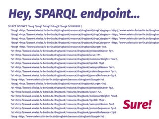 SELECT DISTINCT ?drug ?drug1 ?drug2 ?drug3 ?drug4 ?d1 WHERE {
?drug1 <http://www4.wiwiss.fu-berlin.de/drugbank/resource/drugbank/drugCategory> <http://www4.wiwiss.fu-berlin.de/drugban
?drug2 <http://www4.wiwiss.fu-berlin.de/drugbank/resource/drugbank/drugCategory> <http://www4.wiwiss.fu-berlin.de/drugban
?drug3 <http://www4.wiwiss.fu-berlin.de/drugbank/resource/drugbank/drugCategory> <http://www4.wiwiss.fu-berlin.de/drugban
?drug4 <http://www4.wiwiss.fu-berlin.de/drugbank/resource/drugbank/drugCategory> <http://www4.wiwiss.fu-berlin.de/drugban
?drug1 <http://www4.wiwiss.fu-berlin.de/drugbank/resource/drugbank/target> ?o1 .
?o1 <http://www4.wiwiss.fu-berlin.de/drugbank/resource/drugbank/genbankIdGene> ?g1 .
?o1 <http://www4.wiwiss.fu-berlin.de/drugbank/resource/drugbank/locus> ?l1 .
?o1 <http://www4.wiwiss.fu-berlin.de/drugbank/resource/drugbank/molecularWeight> ?mw1 .
?o1 <http://www4.wiwiss.fu-berlin.de/drugbank/resource/drugbank/hprdId> ?hp1 .
?o1 <http://www4.wiwiss.fu-berlin.de/drugbank/resource/drugbank/swissprotName> ?sn1 .
?o1 <http://www4.wiwiss.fu-berlin.de/drugbank/resource/drugbank/proteinSequence> ?ps1 .
?o1 <http://www4.wiwiss.fu-berlin.de/drugbank/resource/drugbank/generalReference> ?gr1 .
?drug <http://www4.wiwiss.fu-berlin.de/drugbank/resource/drugbank/target>?o1 .
?drug2 <http://www4.wiwiss.fu-berlin.de/drugbank/resource/drugbank/target> ?o2 .
?o1 <http://www4.wiwiss.fu-berlin.de/drugbank/resource/drugbank/genbankIdGene> ?g2 .
?o2 <http://www4.wiwiss.fu-berlin.de/drugbank/resource/drugbank/locus> ?l2 .
?o2 <http://www4.wiwiss.fu-berlin.de/drugbank/resource/drugbank/molecularWeight> ?mw2 .
?o2 <http://www4.wiwiss.fu-berlin.de/drugbank/resource/drugbank/hprdId> ?hp2 .
?o2 <http://www4.wiwiss.fu-berlin.de/drugbank/resource/drugbank/swissprotName> ?sn2 .
?o2 <http://www4.wiwiss.fu-berlin.de/drugbank/resource/drugbank/proteinSequence> ?ps2 .
?o2 <http://www4.wiwiss.fu-berlin.de/drugbank/resource/drugbank/generalReference> ?gr2 .
?drug <http://www4.wiwiss.fu-berlin.de/drugbank/resource/drugbank/target>?o2 .
Hey, SPARQL endpoint…
Sure!
 