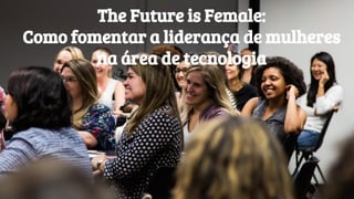 The Future is Female:
Como fomentar a liderança de mulheres
na área de tecnologia
 