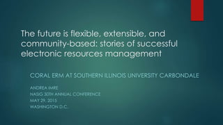 The future is flexible, extensible, and
community-based: stories of successful
electronic resources management
CORAL ERM AT SOUTHERN ILLINOIS UNIVERSITY CARBONDALE
ANDREA IMRE
NASIG 30TH ANNUAL CONFERENCE
MAY 29, 2015
WASHINGTON D.C.
 