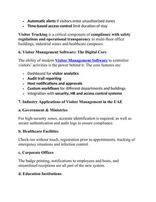  Automatic alerts if visitors enter unauthorized zones
 Time-based access control limit duration of stay
Visitor Tracking is a critical component of compliance with safety
regulations and operational transparency in multi-floor office
buildings, industrial zones and healthcare campuses.
6. Visitor Management Software: The Digital Core
The ability of modern Visitor Management Software to centralize
visitors’ activities is the power behind it. The core features are:
 Dashboard for visitor analytics
 Audit trail reporting
 Host notifications and approvals
 Custom workflows for different departments and buildings
 Integration with security, HR and access control systems
7. Industry Applications of Visitor Management in the UAE
a. Government & Ministries
For high-security zones, accurate identification is required, as well as
secure authentication and audit logs to ensure compliance.
b. Healthcare Facilities
Check-ins without touch, registration prior to appointments, tracking of
emergency situations and infection control.
c. Corporate Offices
The badge printing, notifications to employees and hosts, and
streamlined receptions are all part of the new system.
d. Education Institutions
 