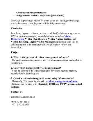  Cloud-based visitor databases
 Integration of national ID systems (Emirates ID)
The UAE is pursuing a vision for smart cities and intelligent buildings
where the access control system will be fully automated.
Conclusion
In order to improve visitor experience and fortify their security posture,
UAE organizations employ crucial elements including Visitor
Registration, Visitor Identification, Visitor Authentication, and
Visitor Tracking. Digital Visitor Management is more than just an
enhancement in a nation that prioritizes efficiency, safety, and
innovation.
FAQs
1. What is the purpose of visitor management software?
The system automates, secures, and reports on compliance and real-time
monitoring.
2. Can visitor management systems customized?
It can be tailored to fit the requirements of various sectors, regions,
security levels, branding, etc.
3. Can this system be integrated into existing infrastructure?
Absolutely. The majority of modern visitor management software
platforms can be used with biometric, RFID and CCTV access control
systems.
Contact Us:
connect@tektronixllc.ae
+971 50 814 4086
+971 55 232 2390
 