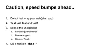 Caution, speed bumps ahead..
1. Do not just wrap your web(site | app)
2. Test test test and test!
3. Expect the unexpected
a.

Rendering performance

b.

Feature support

c.

Click vs. Touch

4. Did I mention “TEST”?

 