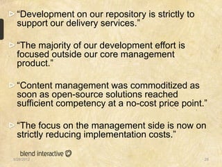 “Development on our repository is strictly to
 support our delivery services.”

 “The majority of our development effort is
 focused outside our core management
 product.”

 “Content management was commoditized as
 soon as open-source solutions reached
 sufficient competency at a no-cost price point.”

 “The focus on the management side is now on
 strictly reducing implementation costs.”

5/28/2012                                        28
 