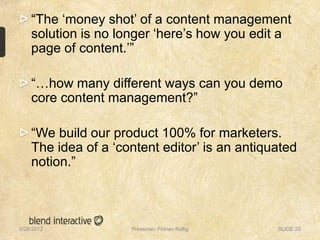 “The „money shot‟ of a content management
    solution is no longer „here‟s how you edit a
    page of content.‟”

    “…how many different ways can you demo
    core content management?”

    “We build our product 100% for marketers.
    The idea of a „content editor‟ is an antiquated
    notion.”



5/28/2012            Presenter: Florian Röllig   SLIDE 29
 