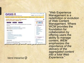 “Web Experience
Management is a
redefinition or evolution
of Web Content
Management. Where
WCM provides the
foundation for
collaboration by
offering users the
ability to manage
content, WEM
emphasizes the
importance of the
delivery of the
aggregated content
into a total Web
Experience.”
                       38
 