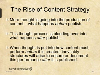 The Rise of Content Strategy
    More thought is going into the production of
    content – what happens before publish.

    This thought process is bleeding over into
    what happens after publish.

    When thought is put into how content must
    perform before it is created, inevitably
    structures will arise to ensure or document
    this performance after it is published.

5/28/2012                                          43
 