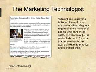 The Marketing Technologist
                        “A talent gap is growing
                        between the skills that
                        many new advertising jobs
                        require and the number of
                        people who have those
                        skills. The dilemma, […] is
                        particularly acute for jobs
                        that require hard-core
                        quantitative, mathematical
                        and technical skills.”




5/28/2012                                         47
 