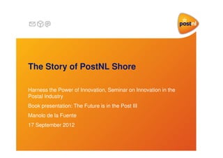 The Story of PostNL Shore
Harness the Power of Innovation, Seminar on Innovation in the
Postal Industry
Book presentation: The Future is in the Post III
Manolo de la Fuente
17 September 2012

 
