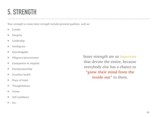 5. STRENGTH
Your strength to mean inner strength include personal qualities, such as:
➤ Loyalty
➤ Integrity
➤ Leadership
➤ Intelligence
➤ Knowledgable
➤ Diligence/perseverance
➤ Compassion & empathy
➤ Entrepreneurship
➤ Excellent health
➤ Peace of mind
➤ Thoughtfulness
➤ Vision
➤ Self conﬁdence
➤ Etc.
Inner strength are so important
that devote the entire, because
everybody else has a chance to
“grow their mind from the
inside out” to them.
10
 