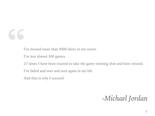“I’ve missed more than 9000 shots in my career.
I’ve lost almost 300 games.
27 times I have been trusted to take the game winning shot and have missed.
I’ve failed and over and over again in my life.
And that is why I succeed.
-Michael Jordan
2
 