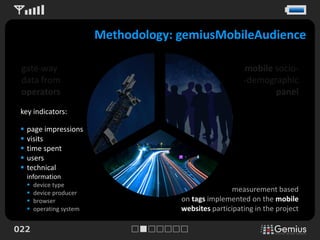 Methodology: gemiusMobileAudience

 gate-way                                                   mobile socio-
 data from                                                  -demographic
 operators                                                         panel
 key indicators:

    page impressions
    visits
    time spent
    users
    technical
     information
        device type
        device producer                                 measurement based
        browser                         on tags implemented on the mobile
        operating system                websites participating in the project

022
 