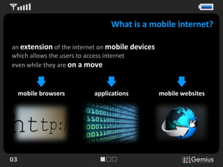 What is a mobile internet?

an extension of the internet on mobile devices
which allows the users to access internet
even while they are on a move



     mobile browsers      applications           mobile websites




03
 