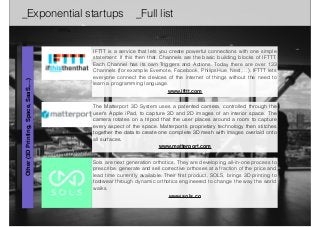 _Exponential startups _Full list 
IFTTT is a service that lets you create powerful connections with one simple 
statement: If this then that. Channels are the basic building blocks of IFTTT. 
Each Channel has its own Triggers and Actions. Today there are over 133 
Channels (for example Evernote, Facebook, PhilipsHue, Nest,…). IFTTT lets 
everyone connect the devices of the internet of things without the need to 
learn a programming language. 
www.ifttt.com 
The Matterport 3D System uses a patented camera, controlled through the 
user’s Apple iPad, to capture 3D and 2D images of an interior space. The 
camera rotates on a tripod that the user places around a room to capture 
every aspect of the space. Matterport’s proprietary technology then stitches 
together the data to create one complete 3D mesh with images overlaid onto 
all surfaces. 
www.matterport.com 
Other (3D Printing, Space, SaaS,…) 
Sols are next generation orthotics. They are developing all-in-one process to 
prescribe, generate and sell corrective orthoses at a fraction of the price and 
lead time currently available. Their first product, SOLS, brings 3D printing to 
footwear through dynamic orthotics engineered to change the way the world 
walks. 
www.sols.co 
 